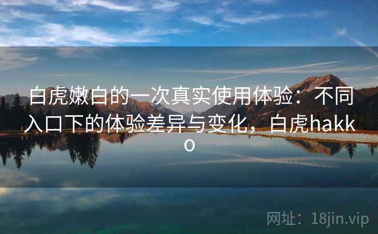白虎嫩白的一次真实使用体验:不同入口下的体验差异与变化,白虎hakko