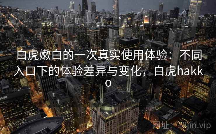 白虎嫩白的一次真实使用体验:不同入口下的体验差异与变化,白虎hakko