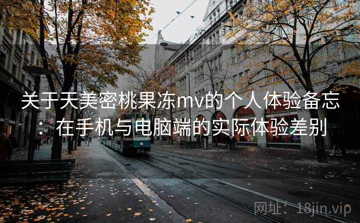 关于天美密桃果冻mv的个人体验备忘:在手机与电脑端的实际体验差别