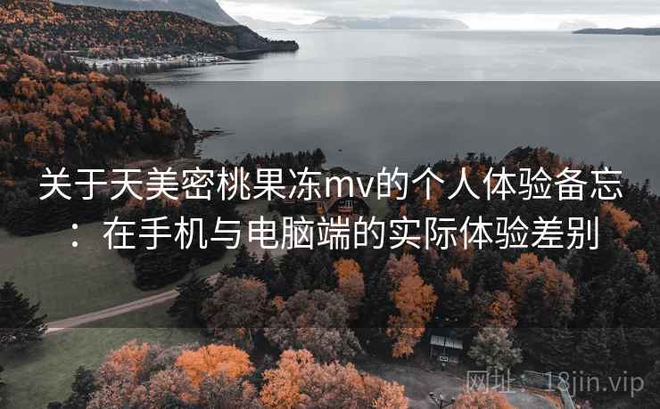关于天美密桃果冻mv的个人体验备忘:在手机与电脑端的实际体验差别