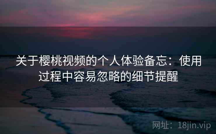 关于樱桃视频的个人体验备忘：使用过程中容易忽略的细节提醒