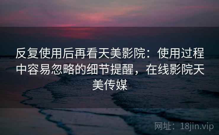 反复使用后再看天美影院:使用过程中容易忽略的细节提醒,在线影院天美传媒