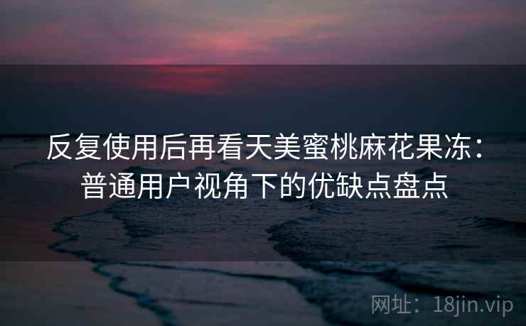 反复使用后再看天美蜜桃麻花果冻:普通用户视角下的优缺点盘点