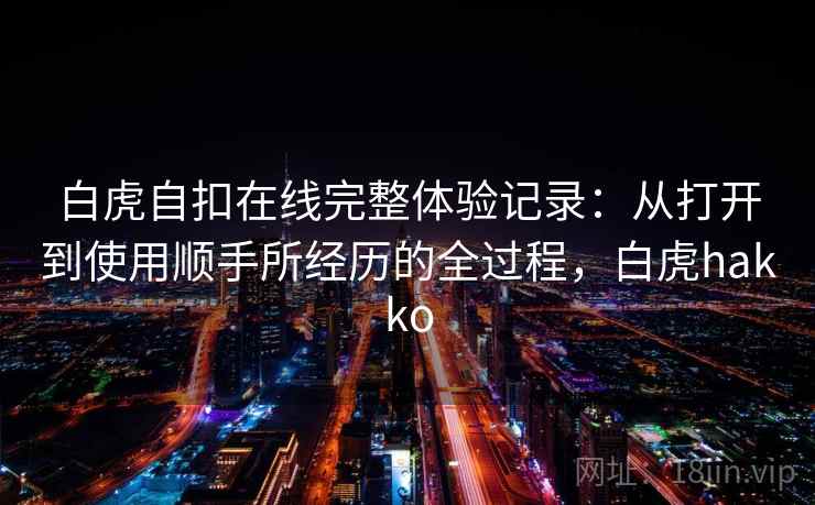 白虎自扣在线完整体验记录:从打开到使用顺手所经历的全过程,白虎hakko