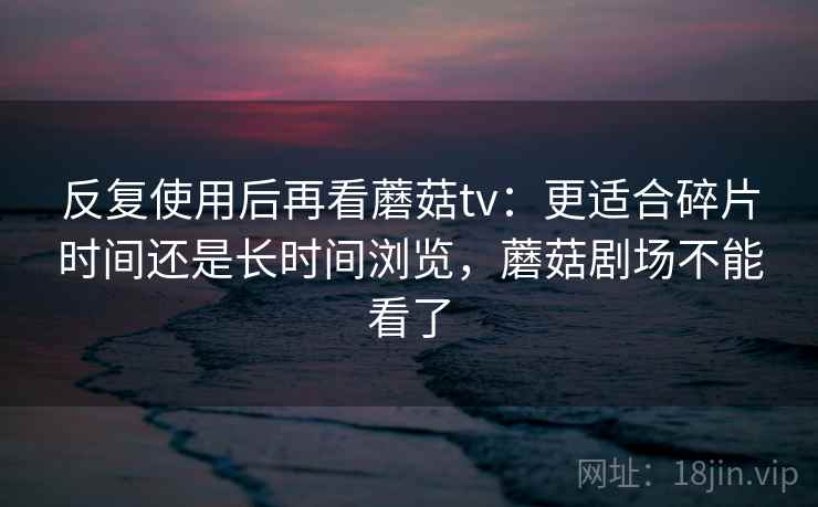 反复使用后再看蘑菇tv:更适合碎片时间还是长时间浏览,蘑菇剧场不能看了 第1张 反复使用后再看蘑菇tv:更适合碎片时间还是长时间浏览,蘑菇剧场不能看了 第1张