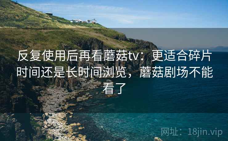 反复使用后再看蘑菇tv:更适合碎片时间还是长时间浏览,蘑菇剧场不能看了 第2张 反复使用后再看蘑菇tv:更适合碎片时间还是长时间浏览,蘑菇剧场不能看了 第2张