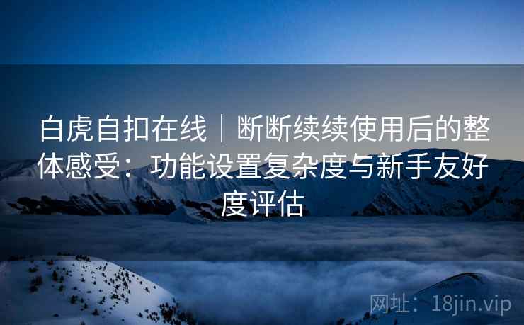 白虎自扣在线｜断断续续使用后的整体感受：功能设置复杂度与新手友好度评估