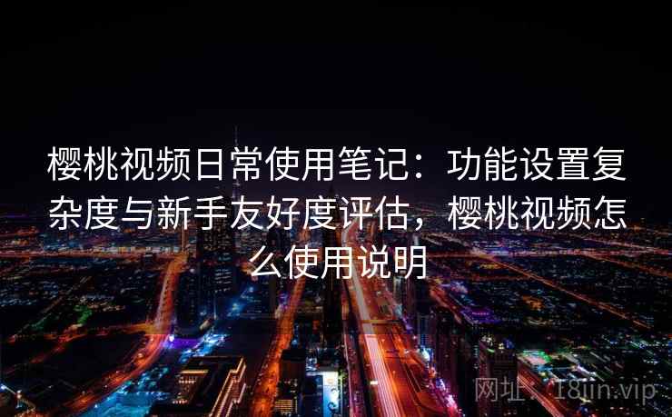 樱桃视频日常使用笔记：功能设置复杂度与新手友好度评估，樱桃视频怎么使用说明