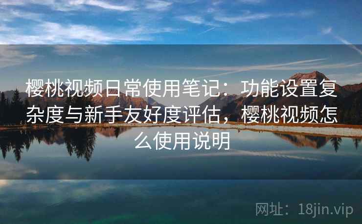 樱桃视频日常使用笔记：功能设置复杂度与新手友好度评估，樱桃视频怎么使用说明