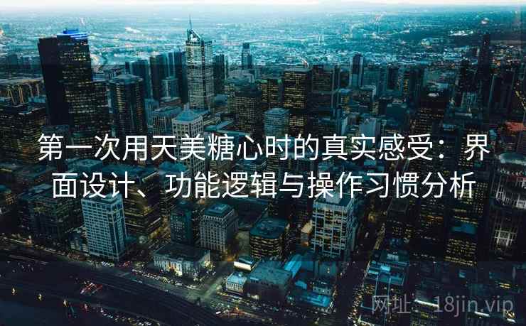 第一次用天美糖心时的真实感受：界面设计、功能逻辑与操作习惯分析