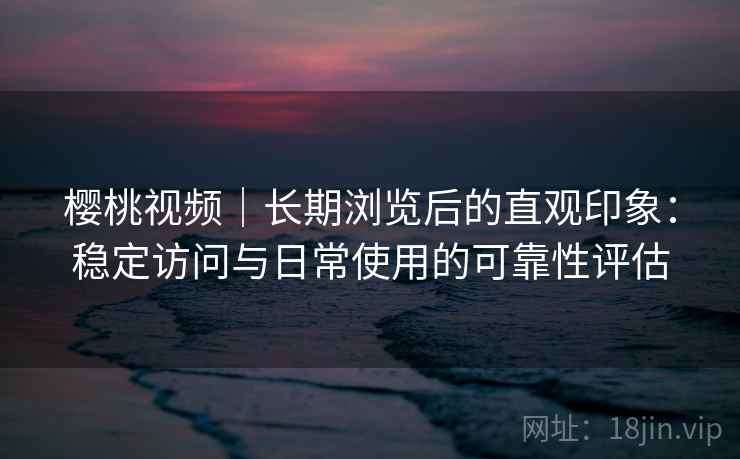樱桃视频｜长期浏览后的直观印象：稳定访问与日常使用的可靠性评估