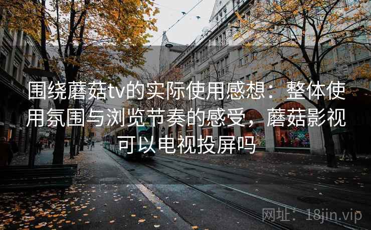 围绕蘑菇tv的实际使用感想:整体使用氛围与浏览节奏的感受,蘑菇影视可以电视投屏吗