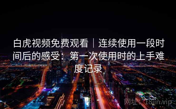 白虎视频免费观看｜连续使用一段时间后的感受：第一次使用时的上手难度记录