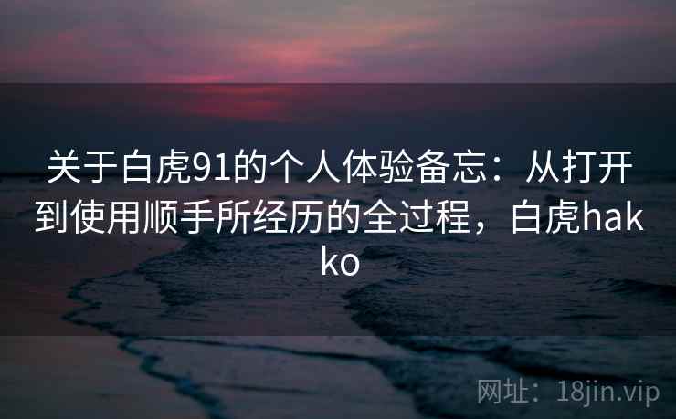 关于白虎91的个人体验备忘：从打开到使用顺手所经历的全过程，白虎hakko
