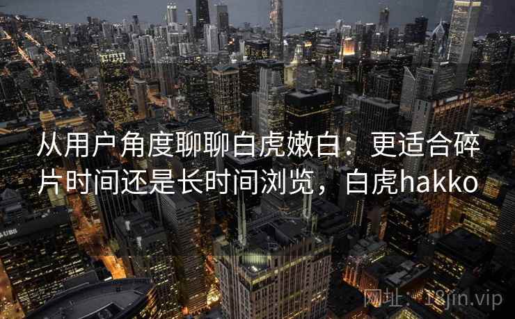 从用户角度聊聊白虎嫩白:更适合碎片时间还是长时间浏览,白虎hakko