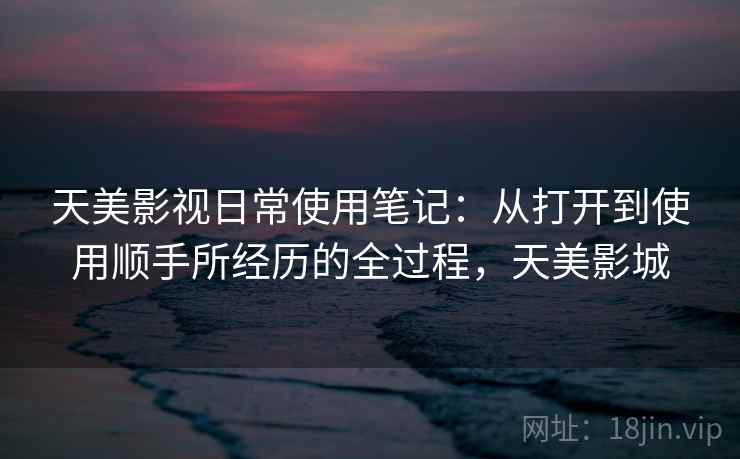 天美影视日常使用笔记：从打开到使用顺手所经历的全过程，天美影城