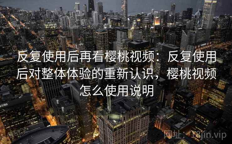 反复使用后再看樱桃视频：反复使用后对整体体验的重新认识，樱桃视频怎么使用说明