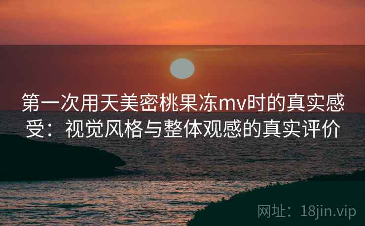 第一次用天美密桃果冻mv时的真实感受:视觉风格与整体观感的真实评价