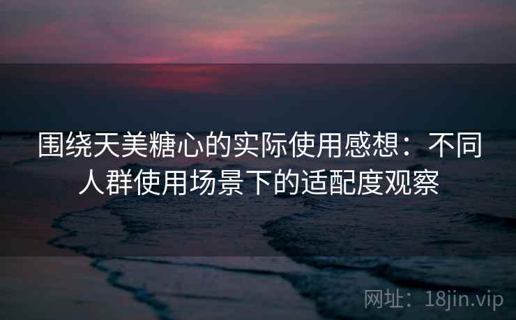 围绕天美糖心的实际使用感想:不同人群使用场景下的适配度观察