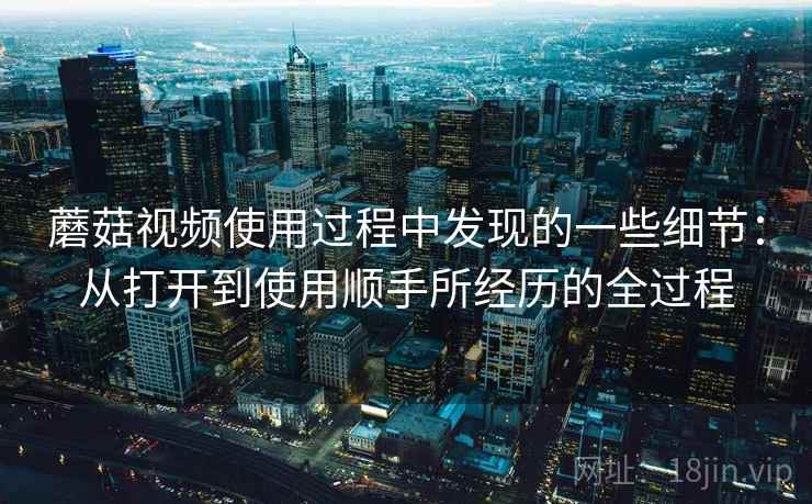 蘑菇视频使用过程中发现的一些细节：从打开到使用顺手所经历的全过程
