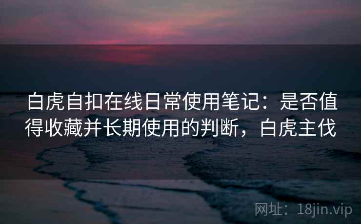 白虎自扣在线日常使用笔记：是否值得收藏并长期使用的判断，白虎主伐