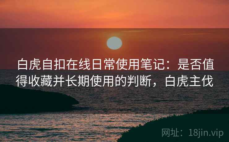 白虎自扣在线日常使用笔记：是否值得收藏并长期使用的判断，白虎主伐