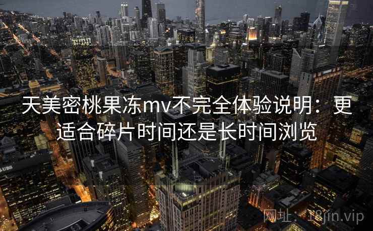 天美密桃果冻mv不完全体验说明:更适合碎片时间还是长时间浏览