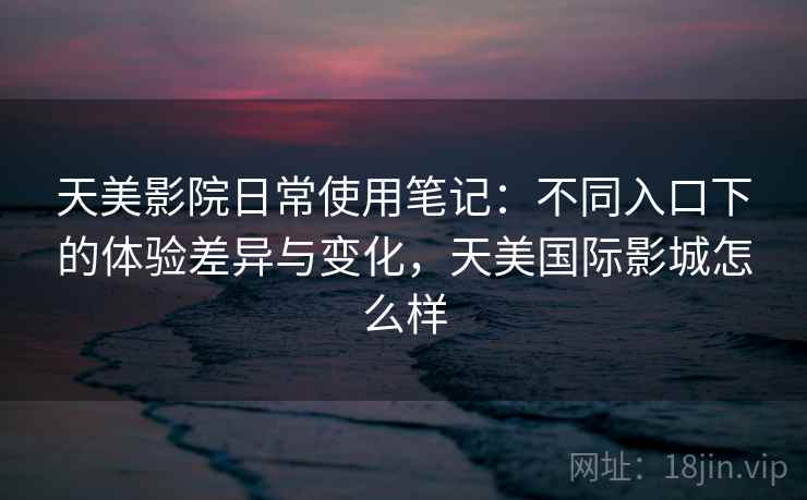 天美影院日常使用笔记：不同入口下的体验差异与变化，天美国际影城怎么样