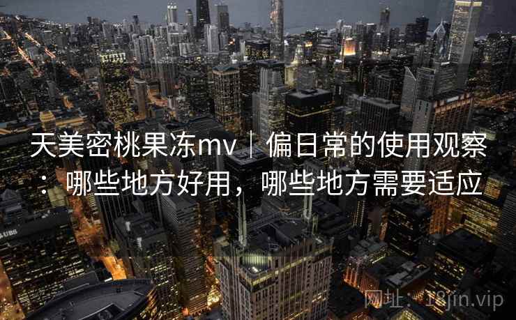 天美密桃果冻mv｜偏日常的使用观察：哪些地方好用，哪些地方需要适应