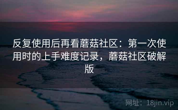 反复使用后再看蘑菇社区：第一次使用时的上手难度记录，蘑菇社区破解版