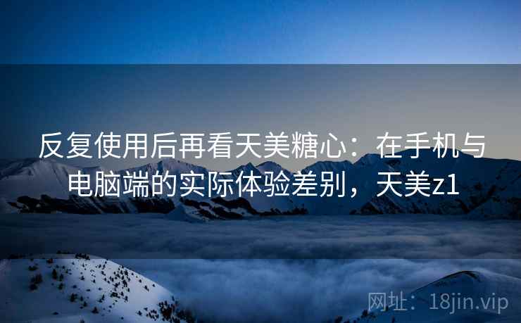 反复使用后再看天美糖心：在手机与电脑端的实际体验差别，天美z1