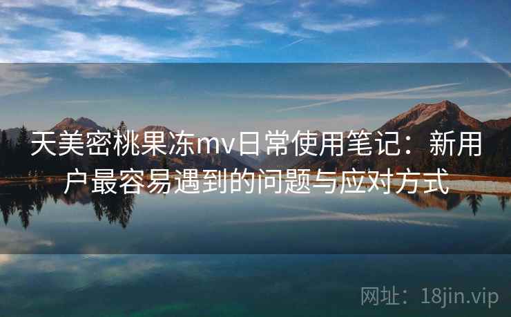 天美密桃果冻mv日常使用笔记:新用户最容易遇到的问题与应对方式 第1张 天美密桃果冻mv日常使用笔记:新用户最容易遇到的问题与应对方式 第1张