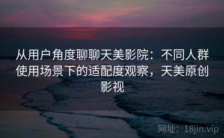 从用户角度聊聊天美影院：不同人群使用场景下的适配度观察，天美原创影视