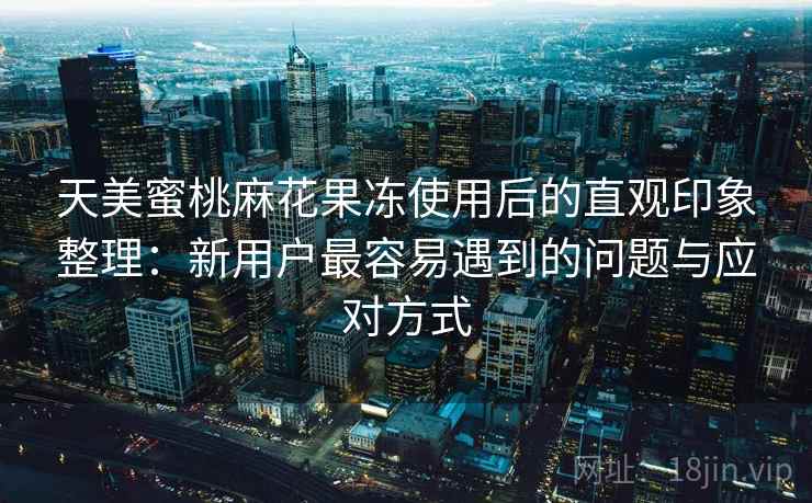 天美蜜桃麻花果冻使用后的直观印象整理:新用户最容易遇到的问题与应对方式 第1张 天美蜜桃麻花果冻使用后的直观印象整理:新用户最容易遇到的问题与应对方式 第1张