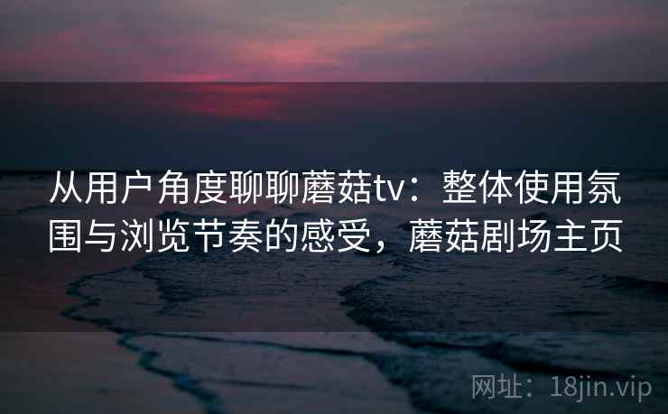 从用户角度聊聊蘑菇tv：整体使用氛围与浏览节奏的感受，蘑菇剧场主页