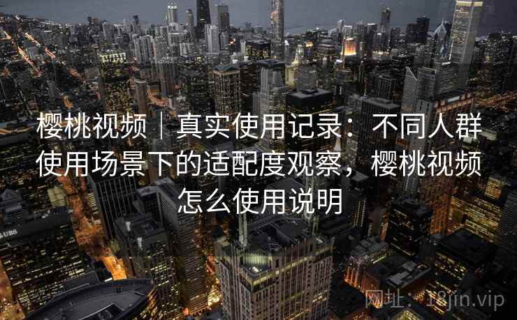 樱桃视频|真实使用记录:不同人群使用场景下的适配度观察,樱桃视频怎么使用说明