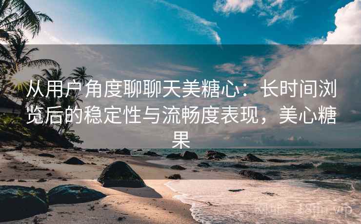 从用户角度聊聊天美糖心：长时间浏览后的稳定性与流畅度表现，美心糖果