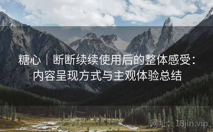 糖心｜断断续续使用后的整体感受：内容呈现方式与主观体验总结