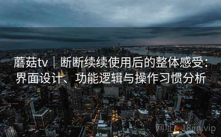 蘑菇tv|断断续续使用后的整体感受:界面设计、功能逻辑与操作习惯分析