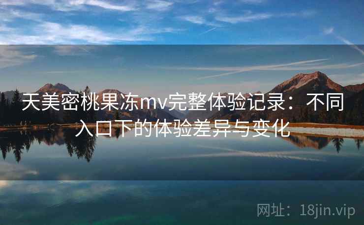 天美密桃果冻mv完整体验记录:不同入口下的体验差异与变化