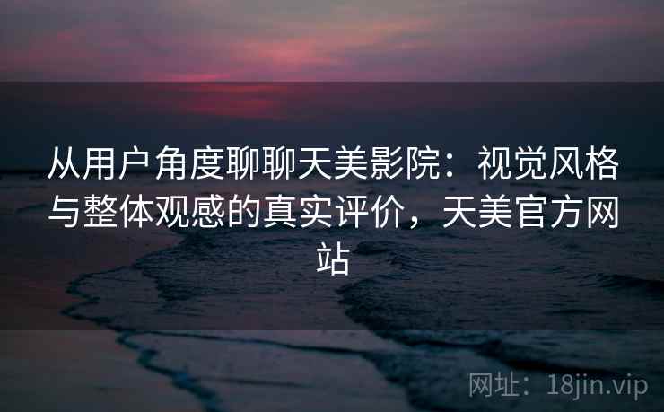 从用户角度聊聊天美影院：视觉风格与整体观感的真实评价，天美官方网站
