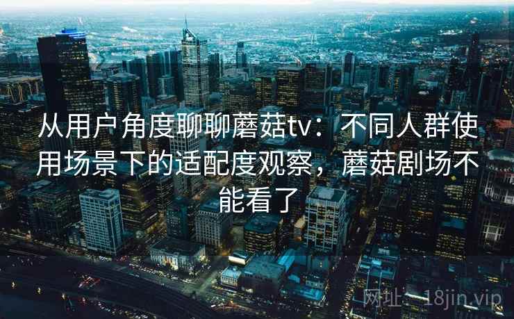从用户角度聊聊蘑菇tv：不同人群使用场景下的适配度观察，蘑菇剧场不能看了