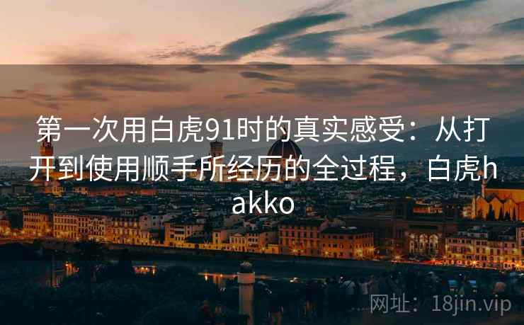 第一次用白虎91时的真实感受：从打开到使用顺手所经历的全过程，白虎hakko