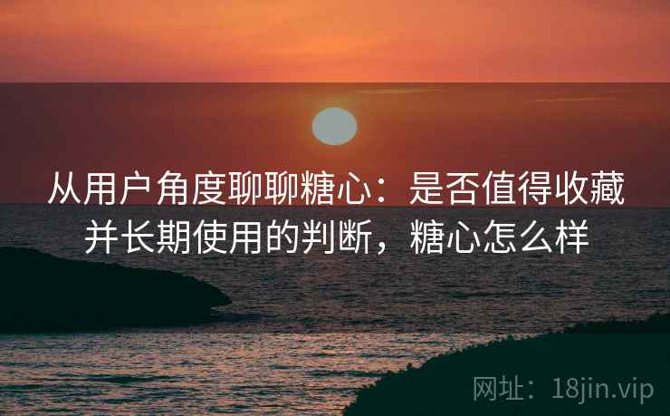 从用户角度聊聊糖心:是否值得收藏并长期使用的判断,糖心怎么样