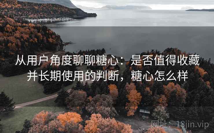 从用户角度聊聊糖心:是否值得收藏并长期使用的判断,糖心怎么样