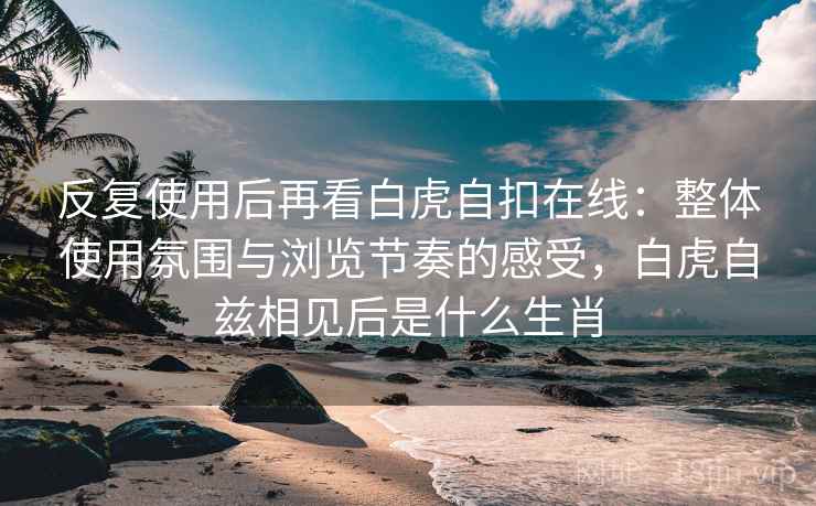 反复使用后再看白虎自扣在线：整体使用氛围与浏览节奏的感受，白虎自兹相见后是什么生肖