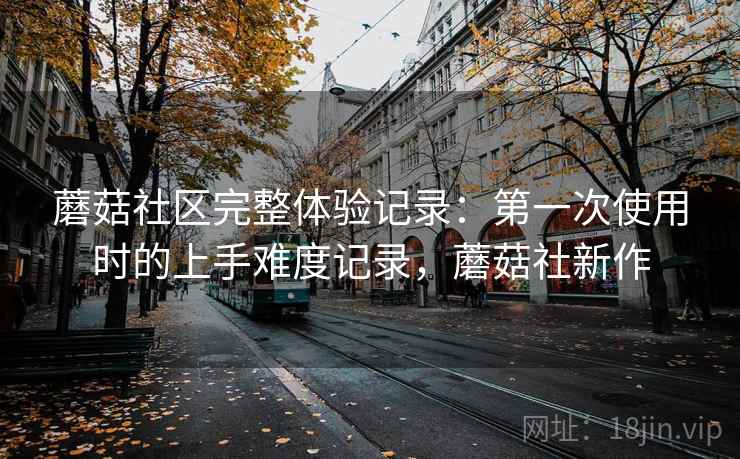 蘑菇社区完整体验记录：第一次使用时的上手难度记录，蘑菇社新作