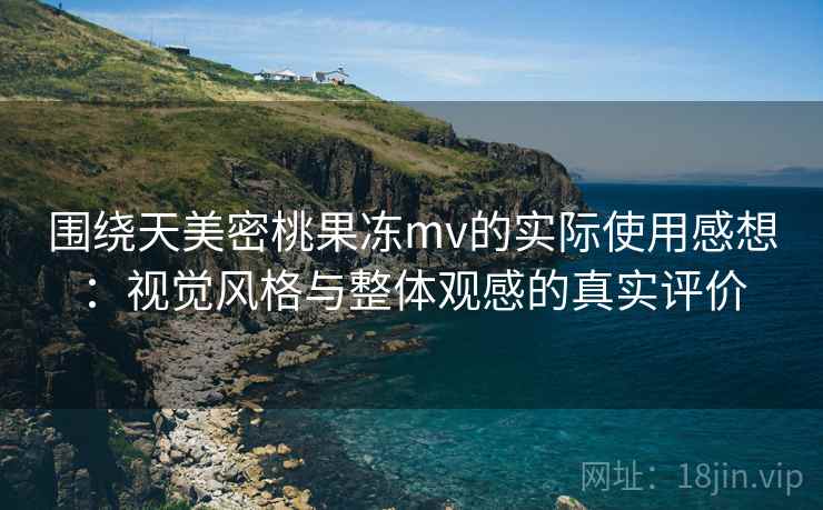 围绕天美密桃果冻mv的实际使用感想：视觉风格与整体观感的真实评价