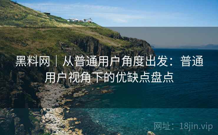 黑料网｜从普通用户角度出发：普通用户视角下的优缺点盘点