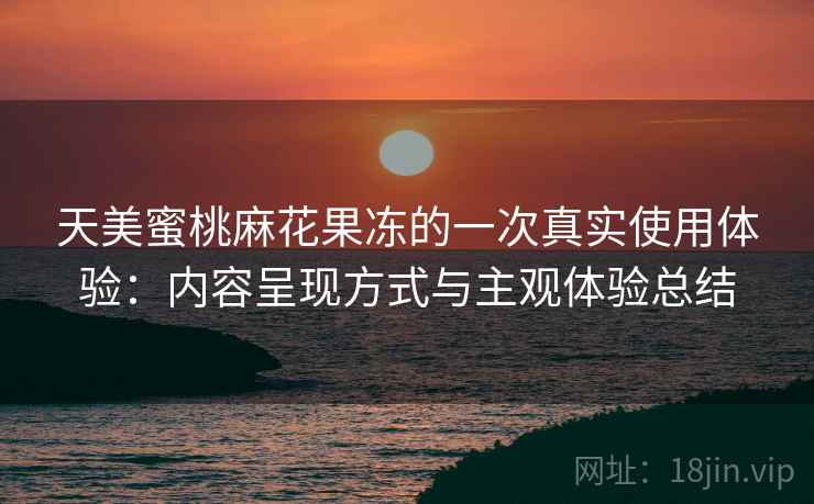 天美蜜桃麻花果冻的一次真实使用体验:内容呈现方式与主观体验总结